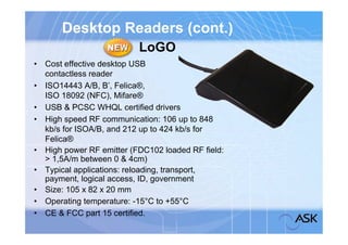 Desktop Readers (cont.)
                          LoGO
• Cost effective desktop USB
  contactless reader
• ISO14443 A/B, B’, Felica®,
  ISO 18092 (NFC), Mifare®
• USB & PCSC WHQL certified drivers
• High speed RF communication: 106 up to 848
  kb/s for ISOA/B, and 212 up to 424 kb/s for
  Felica®
• High power RF emitter (FDC102 loaded RF field:
  > 1,5A/m between 0 & 4cm)
• Typical applications: reloading, transport,
  payment, logical access, ID, government
• Size: 105 x 82 x 20 mm
• Operating temperature: -15°C to +55°C
• CE & FCC part 15 certified.
 