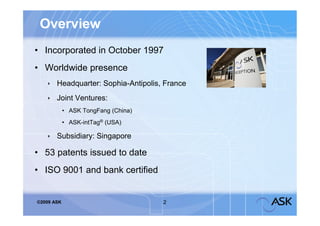 Overview
• Incorporated in October 1997
• Worldwide presence
     Headquarter: Sophia-Antipolis, France
     Joint Ventures:
            • ASK TongFang (China)
            • ASK-intTag® (USA)

     Subsidiary: Singapore

• 53 patents issued to date
• ISO 9001 and bank certified


©2009 ASK                            2
 