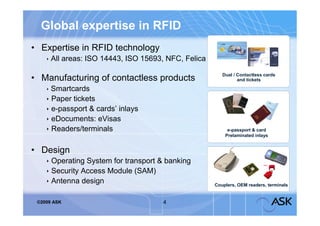 Global expertise in RFID
• Expertise in RFID technology
     All areas: ISO 14443, ISO 15693, NFC, Felica

                                                        Dual / Contactless cards
• Manufacturing of contactless products                        and tickets

     Smartcards
     Paper tickets
     e-passport & cards’ inlays
     eDocuments: eVisas
     Readers/terminals                                   e-passport & card
                                                         Prelaminated inlays


• Design
     Operating System for transport & banking
     Security Access Module (SAM)
     Antenna design                                 Couplers, OEM readers, terminals


 ©2009 ASK                           4
 