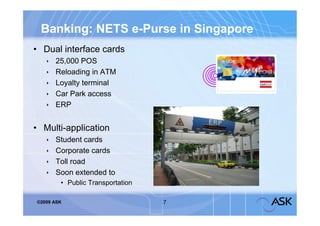 Banking: NETS e-Purse in Singapore
• Dual interface cards
      25,000 POS
      Reloading in ATM
      Loyalty terminal
      Car Park access
      ERP


• Multi-application
      Student cards
      Corporate cards
      Toll road
      Soon extended to
        • Public Transportation

©2009 ASK                         7
 