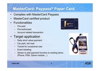 MasterCard: Paypass® Paper Card
• Complies with MasterCard Paypass
• MasterCard certified product
• Functionalities
    Pre-paid
    Pre-authorized
    Account related transaction

• Target application
      Daily short value payment
      Car park, toll road
      Transit for occasional user
      Event ticketing
      Sticker to add payment function to existing items
       (Phone, PDA, Game module…)


©2009 ASK                                 8
 