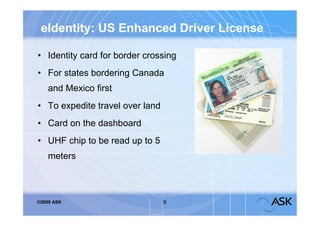 eIdentity: US Enhanced Driver License

• Identity card for border crossing
• For states bordering Canada
    and Mexico first
• To expedite travel over land
• Card on the dashboard
• UHF chip to be read up to 5
    meters



©2009 ASK                        9
 
