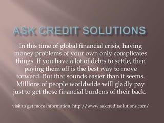 In this time of global financial crisis, having
money problems of your own only complicates
things. If you have a lot of debts to settle, then
paying them off is the best way to move
forward. But that sounds easier than it seems.
Millions of people worldwide will gladly pay
just to get those financial burdens of their back.
visit to get more information http://www.askcreditsolutions.com/
 