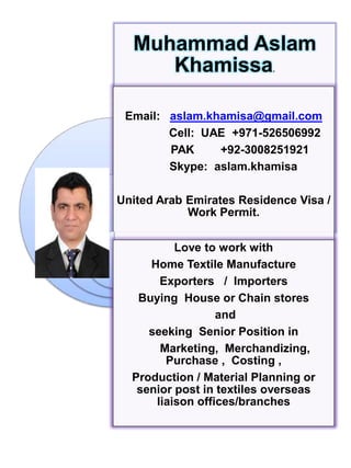 Muhammad Aslam
Khamissa.
Email: aslam.khamisa@gmail.com
Cell: UAE +971-526506992
PAK +92-3008251921
Skype: aslam.khamisa
United Arab Emirates Residence Visa /
Work Permit.
Love to work with
Home Textile Manufacture
Exporters / Importers
Buying House or Chain stores
and
seeking Senior Position in
Marketing, Merchandizing,
Purchase , Costing ,
Production / Material Planning or
senior post in textiles overseas
liaison offices/branches
 