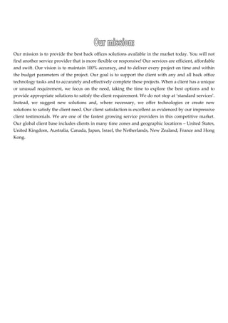  


                                                                       

Our mission is to provide the best back offices solutions available in the market today. You will not 
find another service provider that is more flexible or responsive! Our services are efficient, affordable 
and swift. Our vision is to maintain 100% accuracy, and to deliver every project on time and within 
the  budget  parameters  of  the  project.  Our  goal  is  to  support  the  client  with  any  and  all  back  office 
technology tasks and to accurately and effectively complete these projects. When a client has a unique 
or  unusual  requirement,  we  focus  on  the  need,  taking  the  time  to  explore  the  best  options  and  to 
provide appropriate solutions to satisfy the client requirement. We do not stop at ‘standard services’. 
Instead,  we  suggest  new  solutions  and,  where  necessary,  we  offer  technologies  or  create  new 
solutions to satisfy the client need. Our client satisfaction is excellent as evidenced by our impressive 
client  testimonials.  We  are  one  of  the  fastest  growing  service  providers  in  this  competitive  market. 
Our global client base includes clients in many time zones and geographic locations – United States, 
United Kingdom, Australia, Canada, Japan, Israel, the Netherlands, New Zealand, France and Hong 
Kong. 

 

 

 

 

 

                                
 