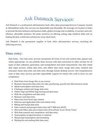  



                                                                                          

Ask Datatech is a professional administrative back office data processing Services Company located 
in Ahmedabad, India. Our services are dependable and affordable. We leverage our location in India 
to provide the best technical and business skills, global coverage and availability of services and cost‐
effective,  affordable  solutions.  We  pride  ourselves  on  offering  cutting  edge  technical  skills  and  on 
finding the best, world‐class solution for every client need. 

Ask  Datatech  is  the  preeminent  supplier  of  back  office  administrative  services,  including  the 
following services: 

 

                        

    Data Entry ‐ Our data entry services incorporate all forms of text and content data capture and, 
    where appropriate, we can combine these services with data conversion or other services for all 
    types  of  data  collection,  generation,  and  manipulation  and  client  requirements.  Our  data  initial 
    data  input  services,  online  data  entry  and  offline  data  entry,  image  data  entry,  medical  and 
    insurance claims data entry and data entry through remote desktop servers. Our comprehensive 
    suite  of  data  entry  services  provides  dependable  support  for  clients  who  wish  to  focus  on  core 
    competency. 

           Data Entry from Image files in any format 
           Business transaction data entry for sales, purchasing, payroll and other business needs 
           eBook transcription and data entry 
           Catalogue content and image data entry 
           Yellow Page and White Page keying and data entry 
           Web site compilation and data entry 
           Business card data entry 
           Data entry from hard copy content 
           Software and application data and content entry 
           Billing and receipt data entry 
           Sales contacts and prospect data entry (ACT 2000 and ASAP) 
           Microsoft Office data and content entry (PowerPoint, Excel, Word, Visio) 
           Web data research and compilation, and data entry 
           Transcription of taped dictation or material 
           Manuscript transcription and formatting 
           Mailing list and mailing label data entry 
 
 