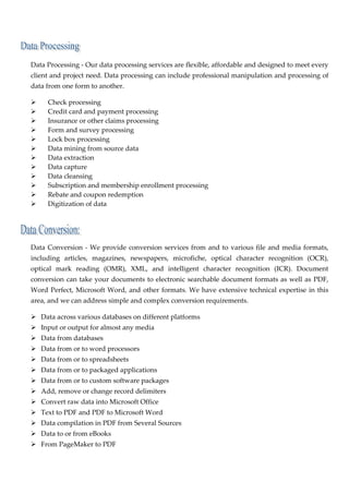  

    Data Processing ‐ Our data processing services are flexible, affordable and designed to meet every 
    client and project need. Data processing can include professional manipulation and processing of 
    data from one form to another. 

           Check processing 
           Credit card and payment processing 
           Insurance or other claims processing 
           Form and survey processing 
           Lock box processing 
           Data mining from source data 
           Data extraction 
           Data capture 
           Data cleansing 
           Subscription and membership enrollment processing 
           Rebate and coupon redemption 
           Digitization of data 
 

                       

    Data  Conversion  ‐  We  provide  conversion  services  from  and  to  various  file  and  media  formats, 
    including  articles,  magazines,  newspapers,  microfiche,  optical  character  recognition  (OCR), 
    optical  mark  reading  (OMR),  XML,  and  intelligent  character  recognition  (ICR).  Document 
    conversion  can  take  your  documents  to  electronic  searchable  document  formats  as  well  as  PDF, 
    Word  Perfect,  Microsoft  Word,  and  other  formats.  We  have  extensive  technical  expertise  in  this 
    area, and we can address simple and complex conversion requirements. 

       Data across various databases on different platforms 
       Input or output for almost any media 
       Data from databases 
       Data from or to word processors 
       Data from or to spreadsheets 
       Data from or to packaged applications 
       Data from or to custom software packages 
       Add, remove or change record delimiters 
       Convert raw data into Microsoft Office 
       Text to PDF and PDF to Microsoft Word 
       Data compilation in PDF from Several Sources 
       Data to or from eBooks 
       From PageMaker to PDF 
 