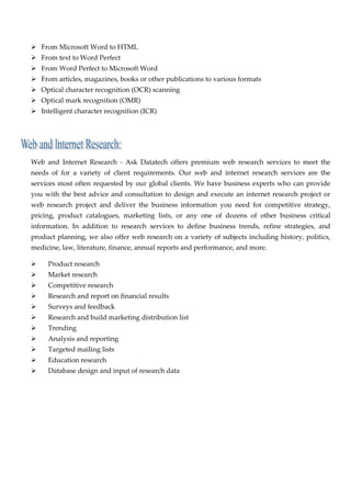 From Microsoft Word to HTML 
       From text to Word Perfect 
       From Word Perfect to Microsoft Word 
       From articles, magazines, books or other publications to various formats 
       Optical character recognition (OCR) scanning 
       Optical mark recognition (OMR) 
       Intelligent character recognition (ICR) 

 

                                      

    Web  and  Internet  Research  ‐  Ask  Datatech  offers  premium  web  research  services  to  meet  the 
    needs  of  for  a  variety  of  client  requirements.  Our  web  and  internet  research  services  are  the 
    services  most  often  requested  by  our  global  clients.  We  have  business  experts  who  can  provide 
    you  with  the  best  advice  and  consultation  to  design  and  execute  an  internet  research  project  or 
    web  research  project  and  deliver  the  business  information  you  need  for  competitive  strategy, 
    pricing,  product  catalogues,  marketing  lists,  or  any  one  of  dozens  of  other  business  critical 
    information.  In  addition  to  research  services  to  define  business  trends,  refine  strategies,  and 
    product planning, we also offer web research on a variety of subjects including history, politics, 
    medicine, law, literature, finance, annual reports and performance, and more. 

           Product research 
           Market research 
           Competitive research 
           Research and report on financial results 
           Surveys and feedback 
           Research and build marketing distribution list 
           Trending 
           Analysis and reporting 
           Targeted mailing lists 
           Education research 
           Database design and input of research data 

 

                                
 