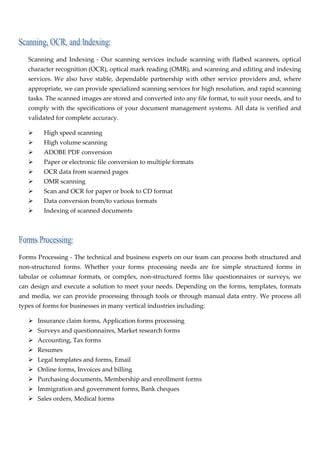  

    Scanning  and  Indexing  ‐  Our  scanning  services  include  scanning  with  flatbed  scanners,  optical 
    character recognition (OCR), optical mark reading (OMR), and scanning and editing and indexing 
    services.  We  also  have  stable,  dependable  partnership  with  other  service  providers  and,  where 
    appropriate, we can provide specialized scanning services for high resolution, and rapid scanning 
    tasks. The scanned images are stored and converted into any file format, to suit your needs, and to 
    comply with  the  specifications  of  your  document  management  systems.  All  data  is  verified and 
    validated for complete accuracy. 

           High speed scanning 
           High volume scanning 
           ADOBE PDF conversion 
           Paper or electronic file conversion to multiple formats 
           OCR data from scanned pages 
           OMR scanning 
           Scan and OCR for paper or book to CD format 
           Data conversion from/to various formats 
           Indexing of scanned documents 

 

                      

Forms Processing ‐ The technical and business experts on our team can process both structured and 
non‐structured  forms.  Whether  your  forms  processing  needs  are  for  simple  structured  forms  in 
tabular  or  columnar  formats,  or  complex,  non‐structured  forms  like  questionnaires  or  surveys,  we 
can design and execute a solution to meet your needs. Depending on the forms, templates, formats 
and media, we can provide processing through tools or through manual data entry. We process all 
types of forms for businesses in many vertical industries including: 

       Insurance claim forms, Application forms processing 
       Surveys and questionnaires, Market research forms 
       Accounting, Tax forms 
       Resumes 
       Legal templates and forms, Email 
       Online forms, Invoices and billing 
       Purchasing documents, Membership and enrollment forms 
       Immigration and government forms, Bank cheques 
       Sales orders, Medical forms 
 