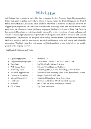  

Ask Datatech is a professional back office data processing Services Company located in Ahmedabad, 
India.  Our  reach  is  global,  and  we  have  clients  in  Japan,  France,  the  United  Kingdom,  the  United 
States,  the  Netherlands,  Israel  and  other  countries.  Our  team  is  available  six  (6)  days  per  week  to 
support your projects and back office or administrative technology tasks. The team is skilled in the 
design and use of many technical platforms, languages, databases, tools, and utilities. Ask Datatech 
has completed hundreds of projects during its history. Our project experience is broad and deep and 
we can address simple or complex projects with equal expertise and effective processes and account 
management.  Our  processes  are  designed  for  efficiency  and  ensure  that  our  clients  receive the  best 
skills  and  attention  and  the  most  current  technical  and  business  skills  with  timely  and  affordable 
completion.  This  high  value,  low  cost  service  portfolio  is  available  to  our  global  clients  for  specific 
projects or for ongoing support. 

 Ask Datatech Platforms and Tools 

 

       Operating Systems               :       Windows XP 
       Programming Languages  :                Visual Basic, Cobol, C, C++, .NET, Java, HTML 
       Data Bases                      :       MySQL, Oracle, Microsoft Access 
       Web Design Tools                :       Microsoft Front Page and Publisher 
       Publishing Tools                :       Adobe PageMaker, Adobe Photoshop, Adobe Acrobat 
       Microsoft Applications          :       Microsoft Office including Excel, Word, PowerPoint, Access 
       Popular Applications            :       Foxpro, Lotus 123, ACT 2000 
       Internet Connectivity           :        Dedicated Broadband Cable Connection 
       Hardware                        :       Pentium and Celeron 400 GB hard disk capacity 
       Scanners                        :       600 to 2400 dpi, Laser and DeskJet Printers 
       CD Writers                      :       Zip Drive and others 

                                
 