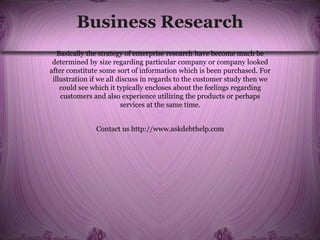 Business Research
Basically the strategy of enterprise research have become much be
determined by size regarding particular company or company looked
after constitute some sort of information which is been purchased. For
illustration if we all discuss in regards to the customer study then we
could see which it typically encloses about the feelings regarding
customers and also experience utilizing the products or perhaps
services at the same time.
Contact us http://www.askdebthelp.com
 
