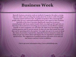 Business Week
Basically business enterprise week are method of magazine this plays a strong
vital role while in the providing the results about the modern world of funding,
business control and know-how. Its global recognition often encouragesthe
people today for use a materialformaking decision with regard to their business.
Basically at this time it becomes significantly important to prevent
yourselfupdate with home market trends which you might get through here, so
that those who’re interest in investing can executed it around effective manner.
Actually in such a magazine you will notice the slight more knowledge about
existing agencies and its current actions. So that you may find outside how well
they can be operating sold in the market. You might also got to be aware of about
the values of promote of special firm. Basically business enterprise weeks also
helps you get view about others individuals who are intended to purchase any
special sector. The suggestions of qualified persons will assist you to and you
may secure a person’s invest in addition.
Visit to get more information http://www.askdebthelp.com
 