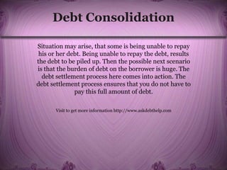 Debt Consolidation
Situation may arise, that some is being unable to repay
his or her debt. Being unable to repay the debt, results
the debt to be piled up. Then the possible next scenario
is that the burden of debt on the borrower is huge. The
debt settlement process here comes into action. The
debt settlement process ensures that you do not have to
pay this full amount of debt.
Visit to get more information http://www.askdebthelp.com
 