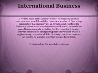International Business
If we take a look at the different types of international business
enterprise then we will found that these are a number of, from a large
organization that ordinarily put up for sale about countless the
different products about every last country with world, some relatives
owned business usually are selling to a few countries. A number
international business enterprise typically interested in creates a
supplementary companies while in the foreign market so importers
get them to be available a services plus goods out there.
Contact us http://www.askdebthelp.com
 