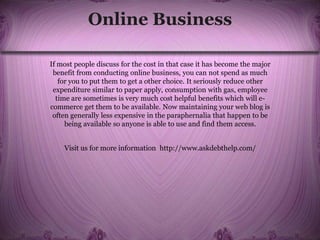 Online Business
If most people discuss for the cost in that case it has become the major
benefit from conducting online business, you can not spend as much
for you to put them to get a other choice. It seriously reduce other
expenditure similar to paper apply, consumption with gas, employee
time are sometimes is very much cost helpful benefits which will e-
commerce get them to be available. Now maintaining your web blog is
often generally less expensive in the paraphernalia that happen to be
being available so anyone is able to use and find them access.
Visit us for more information http://www.askdebthelp.com/
 