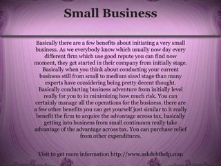 Small Business
Basically there are a few benefits about initiating a very small
business. As we everybody know which usually now day every
different firm which use good repute you can find now
moment, they get started in their company from initially stage.
Basically when you think about conducting your current
business still from small to medium sized stage than many
experts have considering being pretty decent thought.
Basically conducting business adventure from initially level
really for you to in minimizing how much risk. You can
certainly manage all the operations for the business. there are
a few other benefits you can get yourself just similar to it really
benefit the firm to acquire the advantage across tax, basically
getting into business from small continuum really take
advantage of the advantage across tax. You can purchase relief
from other expenditures.
Visit to get more information http://www.askdebthelp.com
 