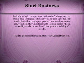 Start Business
Basically to begin your personal business isn’t always easy, you
should have appropriate idea and you also need a good enough
funds. Basically to begin your personal business isn’t always
easy you should have risk taker just because a person who’ve
capability to take care of the risk can get the possibility of
growth.
Visit to get more information http://www.askdebthelp.com
 