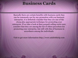 Business Cards
Basically there are certain benefits with business cards they
can be commonly use for any promotion with you business
enterprise. it is definitely consider that they are one of the
cheep plus appropriate technique for promoting your
enterprise. If we take a look at then prepaid calling cards ware
consider that they are among the list of oldest procedure for
promoting your enterprise, but still with this of business in
accordance among the individuals.
Visit to get more information http://www.askdebthelp.com
 