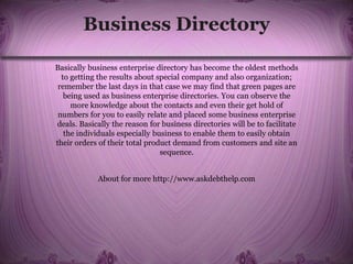 Business Directory
Basically business enterprise directory has become the oldest methods
to getting the results about special company and also organization;
remember the last days in that case we may find that green pages are
being used as business enterprise directories. You can observe the
more knowledge about the contacts and even their get hold of
numbers for you to easily relate and placed some business enterprise
deals. Basically the reason for business directories will be to facilitate
the individuals especially business to enable them to easily obtain
their orders of their total product demand from customers and site an
sequence.
About for more http://www.askdebthelp.com
 