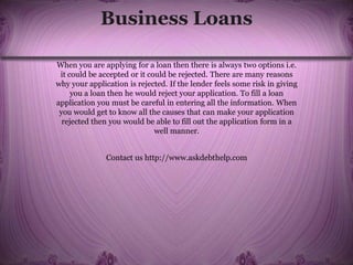 Business Loans
When you are applying for a loan then there is always two options i.e.
it could be accepted or it could be rejected. There are many reasons
why your application is rejected. If the lender feels some risk in giving
you a loan then he would reject your application. To fill a loan
application you must be careful in entering all the information. When
you would get to know all the causes that can make your application
rejected then you would be able to fill out the application form in a
well manner.
Contact us http://www.askdebthelp.com
 