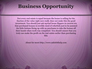 Business Opportunity
Not every real estate is equal because the house is selling for the
fraction of the value right now really does not make this the good
investment. You should just ask myriad home flippers in current era
that purchased houses in terrible need of refurbish just to be jammed
the little fortune fixing up with no purchases to take the homes off
their hands when work was completed. You should ensure that you
truly can make the profit on the real estate earlier than purchasing
this.
About for more http://www.askdebthelp.com
 