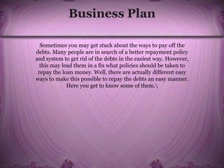 Business Plan
Sometimes you may get stuck about the ways to pay off the
debts. Many people are in search of a better repayment policy
and system to get rid of the debts in the easiest way. However,
this may lead them in a fix what policies should be taken to
repay the loan money. Well, there are actually different easy
ways to make this possible to repay the debts an easy manner.
Here you get to know some of them.
 