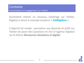 4
Souhaitant relever un nouveau challenge sur Twitter,
Digidust a lancé le concept novateur « AskDigidust ».
L'objectif est simple : permettre aux abonnés et actifs sur
Twitter de poser des questions en live à l'agence Digidust
sur le thème Ressources Humaines et digital.
Conversations et engagement sur Twitter
Contexte
 