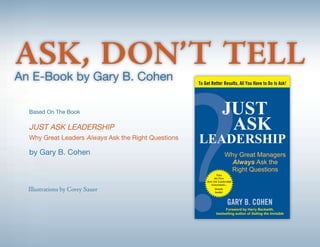 ASK, DON’T TELL
An E-Book by Gary B. Cohen

  Based On The Book

  JUST ASK LEADERSHIP
  Why Great Leaders Always Ask the Right Questions

  by Gary B. Cohen



  Illustrations by Corey Sauer
 