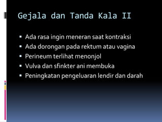 Gejala dan Tanda Kala II
 Ada rasa ingin meneran saat kontraksi
 Ada dorongan pada rektum atau vagina
 Perineum terlihat menonjol
 Vulva dan sfinkter ani membuka
 Peningkatan pengeluaran lendir dan darah
 
