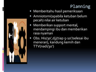 Planning
 Memberitahu hasil pemeriksaan
 Amniotomi(apabila ketuban belum
pecah) nilai air ketuban
 Memberikan support mental,
mendampingi ibu dan memberikan
rasa nyaman
 Obs. His/30’,djj(tiap 5-10’/selesai ibu
meneran), kandung kemih dan
TTV(nadi/30’)
 