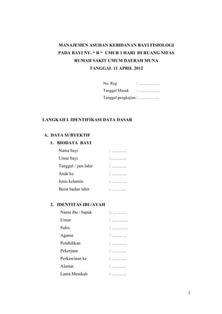 MANAJEMEN ASUHAN KEBIDANAN BAYI FISIOLOGI
PADA BAYI NY. “ R “ UMUR 1 HARI DI RUANG NIFAS
RUMAH SAKIT UMUM DAERAH MUNA
TANGGAL 11 APRIL 2012

No. Reg

: ……………

Tanggal Masuk

: ……………

Tanggal pengkajian : ……………

LANGKAH I. IDENTIFIKASI DATA DASAR

A. DATA SUBYEKTIF
1. BIODATA BAYI
Nama bayi

: ……….

Umur bayi

:………..

Tanggal / jam lahir

: ……….

Anak ke

: ……….

Jenis kelamin

: ……….

Berat badan lahir

: ……….

2. IDENTITAS IBU/AYAH
Nama ibu / bapak

:. ………

Umur

: ………..

Suku

: ………..

Agama

: ……….

Pendidikan

: ……….

Pekerjaan

: ……….

Perkawinan ke

: ……….

Alamat

: ……….

Lama Menikah

: ……….

1

 