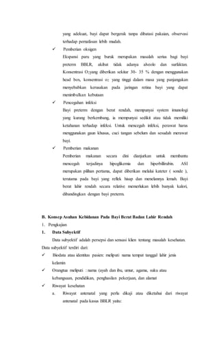 yang adekuat, bayi dapat bergerak tanpa dibatasi pakaian, observasi
terhadap pernafasan lebih mudah.
  Pemberian oksigen
Ekspansi paru yang buruk merupakan masalah serius bagi bayi
preterm BBLR, akibat tidak adanya alveolo dan surfaktan.
Konsentrasi O2yang diberikan sekitar 30- 35 % dengan menggunakan
head box, konsentrasi o2 yang tinggi dalam masa yang panjangakan
menyebabkan kerusakan pada jaringan retina bayi yang dapat
menimbulkan kebutaan
  Pencegahan infeksi
Bayi preterm dengan berat rendah, mempunyai system imunologi
yang kurang berkembang, ia mempunyai sedikit atau tidak memiliki
ketahanan terhadap infeksi. Untuk mencegah infeksi, perawat harus
menggunakan gaun khusus, cuci tangan sebelum dan sesudah merawat
bayi.
  Pemberian makanan
Pemberian makanan secara dini dianjurkan untuk membantu
mencegah terjadinya hipoglikemia dan hiperbillirubin. ASI
merupakan pilihan pertama, dapat diberikan melalui kateter ( sonde ),
terutama pada bayi yang reflek hisap dan menelannya lemah. Bayi
berat lahir rendah secara relative memerlukan lebih banyak kalori,
dibandingkan dengan bayi preterm.
B. Konsep Asuhan Kebidanan Pada Bayi Berat Badan Lahir Rendah
1. Pengkajian
1. Data Subyektif
Data subyektif adalah persepsi dan sensasi klien tentang masalah kesehatan.
Data subyektif terdiri dari:
 Biodata atau identitas pasien: meliputi nama tempat tanggal lahir jenis
kelamin
 Orangtua meliputi : nama (ayah dan ibu, umur, agama, suku atau
kebangsaan, pendidikan, penghasilan pekerjaan, dan alamat
 Riwayat kesehatan
a. Riwayat antenatal yang perlu dikaji atau diketahui dari riwayat
antenatal pada kasus BBLR yaitu:
 