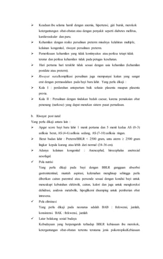  Keadaan ibu selama hamil dengan anemia, hipertensi, gizi buruk, merokok
ketergantungan obat-obatan atau dengan penyakit seperti diabetes mellitus,
kardiovaskuler dan paru.
 Kehamilan dengan resiko persalinan preterm misalnya kelahiran multiple,
kelainan kongenital, riwayat persalinan preterm.
 Pemeriksaan kehamilan yang tidak kontinyuitas atau periksa tetapi tidak
teratur dan periksa kehamilan tidak pada petugas kesehatan.
 Hari pertama hari terakhir tidak sesuai dengan usia kehamilan (kehamilan
postdate atau preterm).
 Riwayat natalkomplikasi persalinan juga mempunyai kaitan yang sangat
erat dengan permasalahan pada bayi baru lahir. Yang perlu dikaji :
 Kala I : perdarahan antepartum baik solusio plasenta maupun plasenta
previa.
 Kala II : Persalinan dengan tindakan bedah caesar, karena pemakaian obat
penenang (narkose) yang dapat menekan sistem pusat pernafasan.
b. Riwayat post natal
Yang perlu dikaji antara lain :
 Apgar score bayi baru lahir 1 menit pertama dan 5 menit kedua AS (0-3)
asfiksia berat, AS (4-6) asfiksia sedang, AS (7-10) asfiksia ringan.
 Berat badan lahir : Preterm/BBLR < 2500 gram, untu aterm  2500 gram
lingkar kepala kurang atau lebih dari normal (34-36 cm).
 Adanya kelainan kongenital : Anencephal, hirocephalus anetrecial
aesofagal.
 Pola nutrisi
Yang perlu dikaji pada bayi dengan BBLR gangguan absorbsi
gastrointentinal, muntah aspirasi, kelemahan menghisap sehingga perlu
diberikan cairan parentral atau personde sesuai dengan kondisi bayi untuk
mencukupi kebutuhan elektrolit, cairan, kalori dan juga untuk mengkoreksi
dehidrasi, asidosis metabolik, hipoglikemi disamping untuk pemberian obat
intravena.
 Pola eliminasi
Yang perlu dikaji pada neonatus adalah BAB : frekwensi, jumlah,
konsistensi. BAK : frekwensi, jumlah
 Latar belakang sosial budaya
Kebudayaan yang berpengaruh terhadap BBLR kebiasaan ibu merokok,
ketergantungan obat-obatan tertentu terutama jenis psikotropikaKebiasaan
 