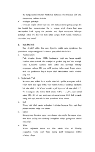 ibu mengkonsumsi minuman beralkohol, kebiasaan ibu melakukan diet ketat
atau pantang makanan tertentu.
 Hubungan psikologis
Sebaiknya segera setelah bayi baru lahir dilakukan rawat gabung dengan ibu
jika kondisi bayi memungkinkan. Hal ini berguna sekali dimana bayi akan
mendapatkan kasih sayang dan perhatian serta dapat mempererat hubungan
psikologis antara ibu dan bayi. Lain halnya dengan BBLR karena memerlukan
perawatan yang intensif
2. Data Obyektif
Data obyektif adalah data yang diperoleh melalui suatu pengukuran dan
pemeriksaan dengan menggunakan standart yang diakui atau berlaku.
a. Keadaan umum
Pada neonatus dengan BBLR, keadaannya lemah dan hanya merintih.
Keadaan akan membaik bila menunjukkan gerakan yang aktif dan menangis
keras. Kesadaran neonatus dapat dilihat dari responnya terhadap
rangsangan. Adanya BB yang stabil, panjang badan sesuai dengan usianya
tidak ada pembesaran lingkar kepala dapat menunjukkan kondisi neonatus
yang baik.
b. Tanda-tanda Vital
Neonatus post asfiksia berat kondisi akan baik apabila penanganan asfiksia
benar, tepat dan cepat. Untuk bayi preterm beresiko terjadinya hipothermi
bila suhu tubuh < 36 C dan beresiko terjadi hipertermi bila suhu tubuh < 37
C. Sedangkan suhu normal tubuh antara 36,5C – 37,5C, nadi normal
antara 120-140 kali per menit respirasi normal antara 40-60 kali permenit,
sering pada bayi post asfiksia berat pernafasan belum teratur .
c. Kulit
Warna kulit tubuh merah, sedangkan ekstrimitas berwarna biru, pada bayi
preterm terdapat lanugo dan verniks.
d. Kepala
Kemungkinan ditemukan caput succedaneum atau cephal haematom, ubun-
ubun besar cekung atau cembung kemungkinan adanya peningkatan tekanan
intrakranial.
e. Mata
Warna conjunctiva anemis atau tidak anemis, tidak ada bleeding
conjunctiva, warna sklera tidak kuning, pupil menunjukkan refleksi
terhadap cahaya.
 