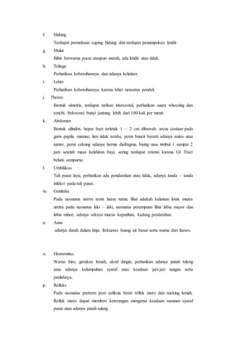 f. Hidung
Terdapat pernafasan cuping hidung dan terdapat penumpukan lendir.
g. Mulut
Bibir berwarna pucat ataupun merah, ada lendir atau tidak.
h. Telinga
Perhatikan kebersihannya dan adanya kelainan
i. Leher
Perhatikan kebersihannya karena leher nenoatus pendek
j. Thorax
Bentuk simetris, terdapat tarikan intercostal, perhatikan suara wheezing dan
ronchi, frekwensi bunyi jantung lebih dari 100 kali per menit.
k. Abdomen
Bentuk silindris, hepar bayi terletak 1 – 2 cm dibawah arcus costaae pada
garis papila mamae, lien tidak teraba, perut buncit berarti adanya asites atau
tumor, perut cekung adanya hernia diafragma, bising usus timbul 1 sampai 2
jam setelah masa kelahiran bayi, sering terdapat retensi karena GI Tract
belum sempurna.
l. Umbilikus
Tali pusat layu, perhatikan ada pendarahan atau tidak, adanya tanda – tanda
infeksi pada tali pusat.
m. Genitalia
Pada neonatus aterm testis harus turun, lihat adakah kelainan letak muara
uretra pada neonatus laki – laki, neonatus perempuan lihat labia mayor dan
labia minor, adanya sekresi mucus keputihan, kadang perdarahan.
n. Anus
adanya darah dalam tinja, frekuensi buang air besar serta warna dari faeses.
o. Ekstremitas
Warna biru, gerakan lemah, akral dingin, perhatikan adanya patah tulang
atau adanya kelumpuhan syaraf atau keadaan jari-jari tangan serta
jumlahnya.
p. Refleks
Pada neonatus preterm post asfiksia berat reflek moro dan sucking lemah.
Reflek moro dapat memberi keterangan mengenai keadaan susunan syaraf
pusat atau adanya patah tulang
 