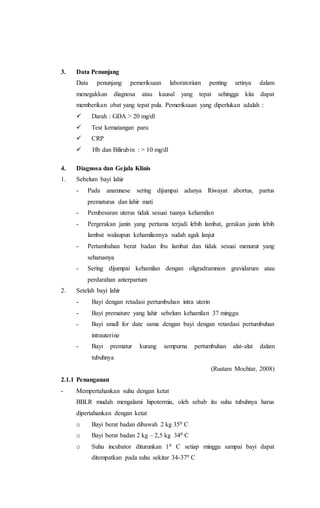 3. Data Penunjang
Data penunjang pemeriksaan laboratorium penting artinya dalam
menegakkan diagnosa atau kausal yang tepat sehingga kita dapat
memberikan obat yang tepat pula. Pemeriksaan yang diperlukan adalah :
  Darah : GDA > 20 mg/dl
  Test kematangan paru
  CRP
  Hb dan Bilirubin : > 10 mg/dl
4. Diagnosa dan Gejala Klinis
1. Sebelum bayi lahir
- Pada anamnese sering dijumpai adanya Riwayat abortus, partus
prematurus dan lahir mati
- Pembesaran uterus tidak sesuai tuanya kehamilan
- Pergerakan janin yang pertama terjadi lebih lambat, gerakan janin lebih
lambat walaupun kehamilannya sudah agak lanjut
- Pertambahan berat badan ibu lambat dan tidak sesuai menurut yang
seharusnya
- Sering dijumpai kehamilan dengan oligradramnion gravidarum atau
perdarahan anterpartum
2. Setelah bayi lahir
- Bayi dengan retadasi pertumbuhan intra uterin
- Bayi premature yang lahir sebelum kehamilan 37 minggu
- Bayi small for date sama dengan bayi dengan retardasi pertumbuhan
intrauterine
- Bayi prematur kurang sempurna pertumbuhan alat-alat dalam
tubuhnya
(Rustam Mochtar, 2008)
2.1.1 Penanganan
- Mempertahankan suhu dengan ketat
BBLR mudah mengalami hipotermia, oleh sebab itu suhu tubuhnya harus
dipertahankan dengan ketat
o Bayi berat badan dibawah 2 kg 350 C
o Bayi berat badan 2 kg – 2,5 kg 340 C
o Suhu incubator diturunkan 10 C setiap minggu sampai bayi dapat
ditempatkan pada suhu sekitar 34-370 C
 