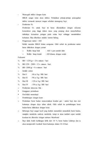 - Mencegah infeksi dengan ketat
BBLR sangat retan akan infeksi. Perhatikan prinsip-prinsip pencegahan
infeksi termasuk mencuci tangan sebelum memegang bayi.
- Pemberian O2
Pemberian O2 untuk bayi ini harus dikendalikan dengan seksama
konsentrasi yang tinggi dalam masa yang panjang akan menyebabkan
timbulnya kerusakan jaringan pada retina bayi sehingga menimbulkan
kebutaan. Bisa diberikan melalui kateter hidung.
- Pengawasan nutrisi / ASI
Reflek menelan BBLR belum sempurna. Oleh sebab itu pemberian nutrisi
harus dilakukan dengan cermat
o Reflek hisap baik : ASI ½ jam setelah lahir
o Reflek hisap lemah : ASI khusus dengan sonde
Frekuensi
 BB < 1250 gr = 24 x minum / hari
 BB 1250 – 2000 = 12 x minum / hari.
 BB >2000 gr = 8 x minum / hari
o Jumlah cairan
 Hari I : 60 cc/ kg / BB / hari
 Hari II : 90 cc/ kg / BB / hari
 Hari III : 120 cc/ kg / BB / hari
 Hari IV : 150 cc/ kg / BB / hari
o Pemberian intravena bila :
 Gangguan pernafasan
 Oral tidak mencukupi
- Penimbangan dengan ketat
o Perubahan berat badan mencerminkan kondisi gizi / nutrisi bayi dan erat
kaitannya dengan daya tahan tubuh. Oleh sebab itu penimbangan berat
badan harus dilakukan dengan ketat.
o Beberapa bayi sangat kecil yang lambat menambah menambah berat badan,
mungkin menderita asidosis metabolic, tetapi ia akan tumbuh cepat setelah
keadaan ini dikoreksi dengan natrium bikarbonal
o Bayi tidak boleh kehilangan lebih dari 10 % berat badan Lahirnya dan ia
akan memperoleh kembali berat badannya dalam 10-14 hari.
 