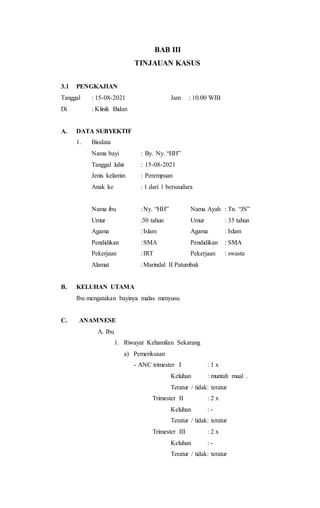 BAB III
TINJAUAN KASUS
3.1 PENGKAJIAN
Tanggal : 15-08-2021 Jam : 10.00 WIB
Di : Klinik Bidan
A. DATA SUBYEKTIF
1. Biodata
Nama bayi : By. Ny. “HH”
Tanggal lahir : 15-08-2021
Jenis kelamin : Perempuan
Anak ke : 1 dari 1 bersaudara
Nama ibu :Ny. “HH” Nama Ayah : Tn. “JS”
Umur :30 tahun Umur : 35 tahun
Agama :Islam Agama : Islam
Pendidikan :SMA Pendidikan : SMA
Pekerjaan :IRT Pekerjaan : swasta
Alamat :Marindal II Patumbak
B. KELUHAN UTAMA
Ibu mengatakan bayinya malas menyusu.
C. ANAMNESE
A. Ibu
1. Riwayat Kehamilan Sekarang
a) Pemeriksaan
- ANC trimester I : 1 x
Keluhan : muntah mual .
Teratur / tidak: teratur
Trimester II : 2 x
Keluhan : -
Teratur / tidak: teratur
Trimester III : 2 x
Keluhan : -
Teratur / tidak: teratur
 