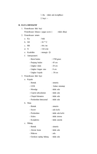 1. ibu : tidak ada komplikasi
2. bayi : -
B. DATA OBYEKTIF
1. Pemeriksaan fisik bayi
Pemeriksaan khusus ( apgas score ) : tidak dikaji
2. Pemeriksaan umum
a. Ku : baik
b. SH : 36 8 C
c. RR : 44x /mt
d. N : 144 x/mt
e. Keaktifan : menagis 
f. Antropomerti
- Berat badan : 1700 gram
- Panjang badan : 45 cm
- Lingkar dada : 28 cm
- Lingkar lengan atas : 8 cm
- Lingkar kepala : 30 cm
3. Pemeriksaan fisik bayi
a. Kepala
- Bentuk : simetris
- UUB : belum menutup
- Monolge : tidak ada
- Caprut subcedamen : tidak ada
- Chepal klematon : tidak ada
- Perdarahan lutracamal : tidak ada
b. Mata
- Bentuk : simetris
- Secret : ada ka/ki
- Perdarahan : tidak ada ka/ki
- Sclera : tidak icterus
- Konjuktiva : tidak anemis
c. Hidung
- Bentuk : simetris
- Atresia loana : tidak ada
- Mukosa : ada
- Gerakan cuping hidung : tidak ada
 