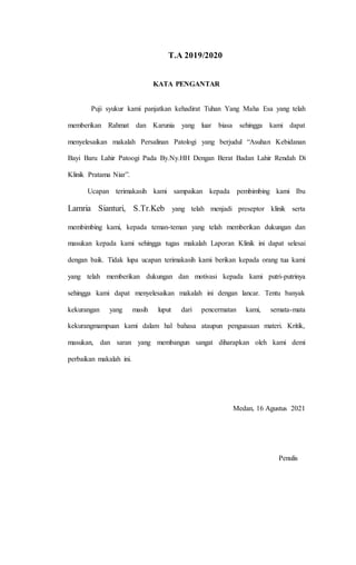 T.A 2019/2020
KATA PENGANTAR
Puji syukur kami panjatkan kehadirat Tuhan Yang Maha Esa yang telah
memberikan Rahmat dan Karunia yang luar biasa sehingga kami dapat
menyelesaikan makalah Persalinan Patologi yang berjudul “Asuhan Kebidanan
Bayi Baru Lahir Patoogi Pada By.Ny.HH Dengan Berat Badan Lahir Rendah Di
Klinik Pratama Niar”.
Ucapan terimakasih kami sampaikan kepada pembimbing kami Ibu
Lamria Sianturi, S.Tr.Keb yang telah menjadi preseptor klinik serta
membimbing kami, kepada teman-teman yang telah memberikan dukungan dan
masukan kepada kami sehingga tugas makalah Laporan Klinik ini dapat selesai
dengan baik. Tidak lupa ucapan terimakasih kami berikan kepada orang tua kami
yang telah memberikan dukungan dan motivasi kepada kami putri-putrinya
sehingga kami dapat menyelesaikan makalah ini dengan lancar. Tentu banyak
kekurangan yang masih luput dari pencermatan kami, semata-mata
kekurangmampuan kami dalam hal bahasa ataupun penguasaan materi. Kritik,
masukan, dan saran yang membangun sangat diharapkan oleh kami demi
perbaikan makalah ini.
Medan, 16 Agustus 2021
Penulis
 