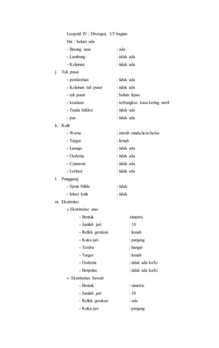 Leopold IV : Divergen, 3/5 bagian
His : belum ada
- Bissing usus : ada
- Lambung : tidak ada
- Kelainan : tidak ada
j. Tali pusat
- perdarahan : tidak ada
- Kelainan tali pusat : tidak ada
- tali pusat : belum lepas
- keadaan : terbungkus kasa kering steril
- Tanda Infeksi : tidak ada
- pus : tidak ada
k. Kulit
- Warna : merah muda,licin/halus
- Turgor : lemah
- Lanugo : tidak ada
- Oedema : tidak ada
- Cyianosis : tidak ada
- Loritasi : tidak ada
l. Punggung
- Spuia bifida : tidak
- Iritasi kulit : tidak
m. Ekstimitas
» Ekstrimitas atas
- Bentuk :simetris
- Jumlah jari : 10
- Reflek gerakan : lemah
- Kuku jari : panjang
- Teraba : hangat
- Turgor : lemah
- Oedema : tidak ada ka/ki
- Benjolan : tidak ada ka/ki
» Ekstrimitas bawah
- Bentuk : simetris
- Jumlah jari : 10
- Reflek gerakan : ada
- Kuku jari : panjang
 
