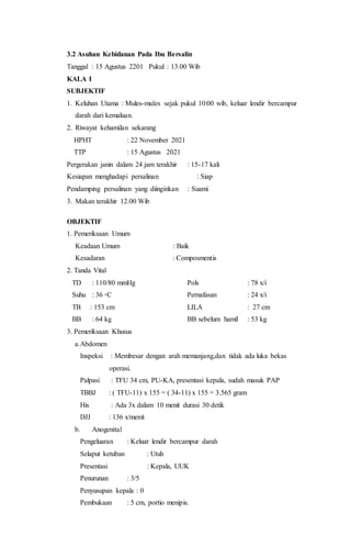 3.2 Asuhan Kebidanan Pada Ibu Bersalin
Tanggal : 15 Agustus 2201 Pukul : 13.00 Wib
KALA I
SUBJEKTIF
1. Keluhan Utama : Mules-mules sejak pukul 10:00 wib, keluar lendir bercampur
darah dari kemaluan.
2. Riwayat kehamilan sekarang
HPHT : 22 November 2021
TTP : 15 Agustus 2021
Pergerakan janin dalam 24 jam terakhir : 15-17 kali
Kesiapan menghadapi persalinan : Siap
Pendamping persalinan yang diinginkan : Suami
3. Makan terakhir 12.00 Wib
OBJEKTIF
1. Pemeriksaan Umum
Keadaan Umum : Baik
Kesadaran : Composmentis
2. Tanda Vital
TD : 110/80 mmHg Pols : 78 x/i
Suhu : 36 ◦C Pernafasan : 24 x/i
TB : 153 cm LILA : 27 cm
BB : 64 kg BB sebelum hamil : 53 kg
3. Pemeriksaan Khusus
a.Abdomen
Inspeksi : Membesar dengan arah memanjang,dan tidak ada luka bekas
operasi.
Palpasi : TFU 34 cm, PU-KA, presentasi kepala, sudah masuk PAP
TBBJ : ( TFU-11) x 155 = ( 34-11) x 155 = 3.565 gram
His : Ada 3x dalam 10 menit durasi 30 detik
DJJ : 136 x/menit
b. Anogenital
Pengeluaran : Keluar lendir bercampur darah
Selaput ketuban : Utuh
Presentasi : Kepala, UUK
Penurunan : 3/5
Penyusupan kepala : 0
Pembukaan : 5 cm, portio menipis.
 