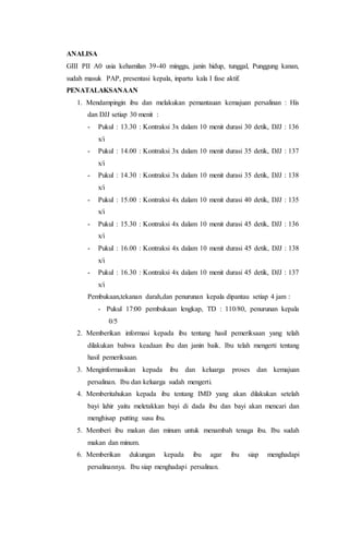 ANALISA
GIII PII A0 usia kehamilan 39-40 minggu, janin hidup, tunggal, Punggung kanan,
sudah masuk PAP, presentasi kepala, inpartu kala I fase aktif.
PENATALAKSANAAN
1. Mendampingin ibu dan melakukan pemantauan kemajuan persalinan : His
dan DJJ setiap 30 menit :
- Pukul : 13.30 : Kontraksi 3x dalam 10 menit durasi 30 detik, DJJ : 136
x/i
- Pukul : 14.00 : Kontraksi 3x dalam 10 menit durasi 35 detik, DJJ : 137
x/i
- Pukul : 14.30 : Kontraksi 3x dalam 10 menit durasi 35 detik, DJJ : 138
x/i
- Pukul : 15.00 : Kontraksi 4x dalam 10 menit durasi 40 detik, DJJ : 135
x/i
- Pukul : 15.30 : Kontraksi 4x dalam 10 menit durasi 45 detik, DJJ : 136
x/i
- Pukul : 16.00 : Kontraksi 4x dalam 10 menit durasi 45 detik, DJJ : 138
x/i
- Pukul : 16.30 : Kontraksi 4x dalam 10 menit durasi 45 detik, DJJ : 137
x/i
Pembukaan,tekanan darah,dan penurunan kepala dipantau setiap 4 jam :
- Pukul 17:00 pembukaan lengkap, TD : 110/80, penurunan kepala
0/5
2. Memberikan informasi kepada ibu tentang hasil pemeriksaan yang telah
dilakukan bahwa keadaan ibu dan janin baik. Ibu telah mengerti tentang
hasil pemeriksaan.
3. Menginformasikan kepada ibu dan keluarga proses dan kemajuan
persalinan. Ibu dan keluarga sudah mengerti.
4. Memberitahukan kepada ibu tentang IMD yang akan dilakukan setelah
bayi lahir yaitu meletakkan bayi di dada ibu dan bayi akan mencari dan
menghisap putting susu ibu.
5. Memberi ibu makan dan minum untuk menambah tenaga ibu. Ibu sudah
makan dan minum.
6. Memberikan dukungan kepada ibu agar ibu siap menghadapi
persalinannya. Ibu siap menghadapi persalinan.
 