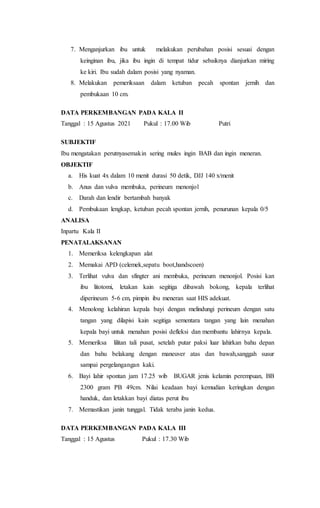 7. Menganjurkan ibu untuk melakukan perubahan posisi sesuai dengan
keinginan ibu, jika ibu ingin di tempat tidur sebaiknya dianjurkan miring
ke kiri. Ibu sudah dalam posisi yang nyaman.
8. Melakukan pemeriksaan dalam ketuban pecah spontan jernih dan
pembukaan 10 cm.
DATA PERKEMBANGAN PADA KALA II
Tanggal : 15 Agustus 2021 Pukul : 17.00 Wib Putri
SUBJEKTIF
Ibu mengatakan perutnyasemakin sering mules ingin BAB dan ingin meneran.
OBJEKTIF
a. His kuat 4x dalam 10 menit durasi 50 detik, DJJ 140 x/menit
b. Anus dan vulva membuka, perineum menonjol
c. Darah dan lendir bertambah banyak
d. Pembukaan lengkap, ketuban pecah spontan jernih, penurunan kepala 0/5
ANALISA
Inpartu Kala II
PENATALAKSANAN
1. Memeriksa kelengkapan alat
2. Memakai APD (celemek,sepatu boot,handscoen)
3. Terlihat vulva dan sfingter ani membuka, perineum menonjol. Posisi kan
ibu litotomi, letakan kain segitiga dibawah bokong, kepala terlihat
diperineum 5-6 cm, pimpin ibu meneran saat HIS adekuat.
4. Menolong kelahiran kepala bayi dengan melindungi perineum dengan satu
tangan yang dilapisi kain segitiga sementara tangan yang lain menahan
kepala bayi untuk menahan posisi defleksi dan membantu lahirnya kepala.
5. Memeriksa lilitan tali pusat, setelah putar paksi luar lahirkan bahu depan
dan bahu belakang dengan maneuver atas dan bawah,sanggah susur
sampai pergelangangan kaki.
6. Bayi lahir spontan jam 17.25 wib BUGAR jenis kelamin perempuan, BB
2300 gram PB 49cm. Nilai keadaan bayi kemudian keringkan dengan
handuk, dan letakkan bayi diatas perut ibu
7. Memastikan janin tunggal. Tidak teraba janin kedua.
DATA PERKEMBANGAN PADA KALA III
Tanggal : 15 Agustus Pukul : 17.30 Wib
 