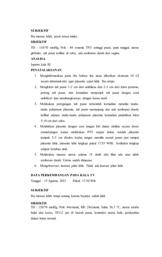 SUBJEKTIF
Ibu merasa lelah, perut terasa mules.
OBJEKTIF
TD : 110/70 mmHg, Pols : 88 x/menit, TFU setinggi pusat, janin tunggal, uterus
globuler, tali pusat terlihat di vulva, ada semburan darah dari vagina.
ANALISA
Inpartu kala III
PENATALAKSANAN
1. Menginformasikan pada ibu bahwa ibu akan diberikan oksitosin 10 UI
secara intramuskuler agar plasenta cepat lahir. Ibu setuju.
2. Mengklem tali pusat 1-2 cm dari umbilicus dan 2-3 cm dari klem pertama,
potong tali pusat, dan kemudian menjempit tali pusat dengan cord
umbilical dan membungkusnya dengan kassa steril.
3. Melakukan peregangan tali pusat terkendali kemudian meneilai tanda-
tanda pelepasan plasenta, tali pusat memanjang dan ada semburan darah,
terlihat adanya tanda-tanda pelepasan plasenta kemudian pindahkan klem
5-10 cm dari vulva.
4. Melahirkan plasenta dengan cara tangan kiri diatas simfisis secara dorso
cranial,tangan kanan melakukan PTT sejajar lantai, setelah plasenta
tampak 2-3 cm divulva kedua tangan memilin searah jarum jam sampai
plasenta lahir, plasenta lahir lengkap pukul 17:35 WIB, kotiledon lengkap
selaput ketuban utuh.
5. Melakukan masase uterus selama 15 detik dan lihat ada atau tidak
rembesan darah. Uterus sudah dimasase.
6. Mengobservasi laserasi jalan lahir. Tidak ada laserasi jalan lahir.
DATA PERKEMBANGAN PADA KALA I V
Tanggal : 15 Agustus 2021 Pukul: 17.50 Wib
SUBJEKTIF
Ibu merasa lelah tetapi senang karena bayinya sudah lahir
OBJEKTIF
TD : 120/70 mmHg, Pols: 84x/menit, RR: 24x/menit, Suhu: 36,7 °C, uterus teraba
bulat dan keras, TFU:2 jari di bawah pusat, kontraksi uterus baik, perdarahan
dalam batas normal.
 