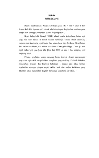 BAB IV
PEMBAHASAN
Dalam melaksanakan Asuhan kebidanan pada By “ HH “ umur 3 hari
dengan Bab II ( tinjauan teori ) tidak ada kesenjangan .Bayi sudah mulai menyusu
dengan baik sehingga pemenuhan Nutrisi bayi terpenuhi .
Berat Badan Lahir Rendah (BBLR) adalah kondisi ketika berat badan bayi
yang baru lahir berada di bawah kisaran normalnya. Sesaat setelah dilahirkan,
panjang atau tinggi serta berat badan bayi akan diukur dan ditimbang. Berat badan
bayi dikatakan normal jika berada di kisaran 2.500 gram hingga 3.500 gr. Bila
berat badan bayi yang baru lahir lebih dari 4.000 gr atau 4 kg, tandanya bayi
tergolong besar.
Petugas kesehatan segera menduga kasus tersebut dengan perencanaan
yang tepat agar tidak menyebabkan komplikasi yang fatal lagi. Evaluasi dilakukan
berdasarkan tinjauan dan Intervasi kebidanan , teratasi atau tidak teratasi
keseluruhan sehingga petugas dapat melihat hasil dari asuhan kebidanan yang
diberikan untuk menentukan langkah berikutnya yang harus diberikan.
 