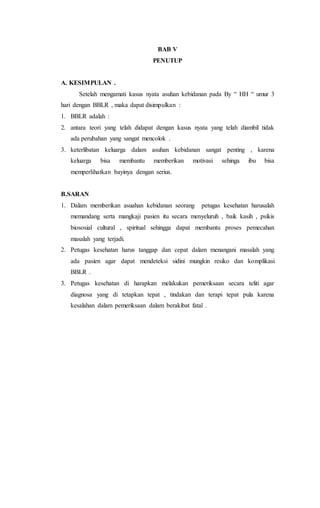 BAB V
PENUTUP
A. KESIMPULAN .
Setelah mengamati kasus nyata asuhan kebidanan pada By “ HH “ umur 3
hari dengan BBLR , maka dapat disimpulkan :
1. BBLR adalah :
2. antara teori yang telah didapat dengan kasus nyata yang telah diambil tidak
ada perubahan yang sangat mencolok .
3. keterlibatan keluarga dalam asuhan kebidanan sangat penting , karena
keluarga bisa membantu memberikan motivasi sehinga ibu bisa
memperlihatkan bayinya dengan serius.
B.SARAN
1. Dalam memberikan asuahan kebidanan seorang petugas kesehatan harusalah
memandang serta mangkaji pasien itu secara menyeluruh , baik kasih , psikis
biososial cultural , spiritual sehingga dapat membantu proses pemecahan
masalah yang terjadi.
2. Petugas kesehatan harus tanggap dan cepat dalam menangani masalah yang
ada pasien agar dapat mendeteksi sidini mungkin resiko dan komplikasi
BBLR .
3. Petugas kesehatan di harapkan melakukan pemeriksaan secara teliti agar
diagnosa yang di tetapkan tepat , tindakan dan terapi tepat pula karena
kesalahan dalam pemeriksaan dalam berakibat fatal .
 