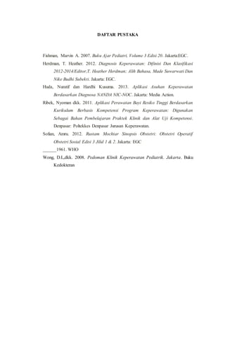 DAFTAR PUSTAKA
Fishman, Marvin A. 2007. Buku Ajar Pediatri, Volume 3 Edisi 20. Jakarta:EGC.
Herdman, T. Heather. 2012. Diagnosis Keperawatan: Difinisi Dan Klasifikasi
2012-2014/Editor,T. Heather Herdman; Alih Bahasa, Made Suwarwati Dan
Nike Budhi Subekti. Jakarta: EGC.
Huda, Nuratif dan Hardhi Kusuma. 2013. Aplikasi Asuhan Keperawatan
Berdasarkan Diagnosa NANDA NIC-NOC. Jakarta: Media Action.
Ribek, Nyoman dkk. 2011. Aplikasi Perawatan Bayi Resiko Tinggi Berdasarkan
Kurikulum Berbasis Kompetensi Program Keperawatan: Digunakan
Sebagai Bahan Pembelajaran Praktek Klinik dan Alat Uji Kompetensi.
Denpasar: Poltekkes Denpasar Jurusan Keperawatan.
Sofian, Amru. 2012. Rustam Mochtar Sinopsis Obstetri: Obstetri Operatif
Obstetri Sosial Edisi 3 Jilid 1 & 2. Jakarta: EGC
______1961. WHO
Wong, D.L,dkk. 2008. Pedoman Klinik Keperawatan Pediatrik. Jakarta. Buku
Kedokteran
 