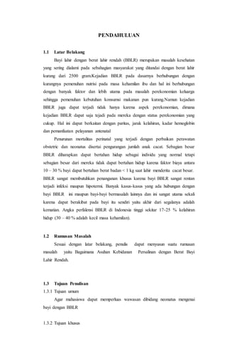 PENDAHULUAN
1.1 Latar Belakang
Bayi lahir dengan berat lahir rendah (BBLR) merupakan masalah kesehatan
yang sering dialami pada sebahagian masyarakat yang ditandai dengan berat lahir
kurang dari 2500 gram.Kejadian BBLR pada dasarnya berhubungan dengan
kurangnya pemenuhan nutrisi pada masa kehamilan ibu dan hal ini berhubungan
dengan banyak faktor dan lebih utama pada masalah perekonomian keluarga
sehingga pemenuhan kebutuhan konsumsi makanan pun kurang.Namun kejadian
BBLR juga dapat terjadi tidak hanya karena aspek perekonomian, dimana
kejadian BBLR dapat saja tejadi pada mereka dengan status perekonomian yang
cukup. Hal ini dapat berkaitan dengan paritas, jarak kelahiran, kadar hemoglobin
dan pemanfaatan pelayanan antenatal
Penurunan mortalitas perinatal yang terjadi dengan perbaikan perawatan
obstetric dan neonatus disertai pengurangan jumlah anak cacat. Sebagian besar
BBLR diharapkan dapat bertahan hidup sebagai individu yang normal tetapi
sebagian besar dari mereka tidak dapat bertahan hidup karena faktor biaya antara
10 – 30 % bayi dapat bertahan berat badan < 1 kg saat lahir menderita cacat besar.
BBLR sangat membutuhkan penanganan khusus karena bayi BBLR sangat rentan
terjadi infeksi maupun hipotermi. Banyak kasus-kasus yang ada hubungan dengan
bayi BBLR ini maupun bayi-bayi bermasalah lainnya dan ini sangat utama sekali
karena dapat berakibat pada bayi itu sendiri yaitu akhir dari segalanya adalah
kematian. Angka perfalensi BBLR di Indonesia tinggi sekitar 17-25 % kelahiran
hidup (30 – 40 % adalah kecil masa kehamilan).
1.2 Rumusan Masalah
Sesuai dengan latar belakang, penulis dapat menyusun suatu rumusan
masalah yaitu Bagaimana Asuhan Kebidanan Persalinan dengan Berat Bayi
Lahir Rendah.
1.3 Tujuan Penulisan
1.3.1 Tujuan umum
Agar mahasiswa dapat memperluas wawasan dibidang neonatus mengenai
bayi dengan BBLR
1.3.2 Tujuan khusus
 