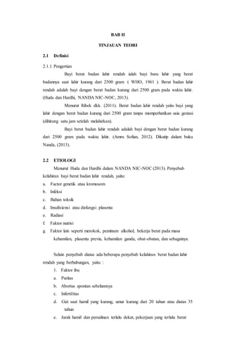BAB II
TINJAUAN TEORI
2.1 Definisi
2.1.1 Pengertian
Bayi berat badan lahir rendah ialah bayi baru lahir yang berat
badannya saat lahir kurang dari 2500 gram ( WHO, 1961 ). Berat badan lahir
rendah adalah bayi dengan berat badan kurang dari 2500 gram pada waktu lahir.
(Huda dan Hardhi, NANDA NIC-NOC, 2013).
Menurut Ribek dkk. (2011). Berat badan lahir rendah yaitu bayi yang
lahir dengan berat badan kurang dari 2500 gram tanpa memperhatikan usia gestasi
(dihitung satu jam setelah melahirkan).
Bayi berat badan lahir rendah adalah bayi dengan berat badan kurang
dari 2500 gram pada waktu lahir. (Amru Sofian, 2012). Dikutip dalam buku
Nanda, (2013).
2.2 ETIOLOGI
Menurut Huda dan Hardhi dalam NANDA NIC-NOC (2013). Penyebab
kelahiran bayi berat badan lahir rendah, yaitu:
a. Factor genetik atau kromosom
b. Infeksi
c. Bahan toksik
d. Insufisiensi atau disfungsi plasenta
e. Radiasi
f. Faktor nutrisi
g. Faktor lain seperti merokok, peminum alkohol, bekerja berat pada masa
kehamilan, plasenta previa, kehamilan ganda, obat-obatan, dan sebagainya.
Selain penyebab diatas ada beberapa penyebab kelahiran berat badan lahir
rendah yang berhubungan, yaitu :
1. Faktor ibu
a. Paritas
b. Abortus spontan sebelumnya
c. Infertilitas
d. Gizi saat hamil yang kurang, umur kurang dari 20 tahun atau diatas 35
tahun
e. Jarak hamil dan persalinan terlalu dekat, pekerjaan yang terlalu berat
 